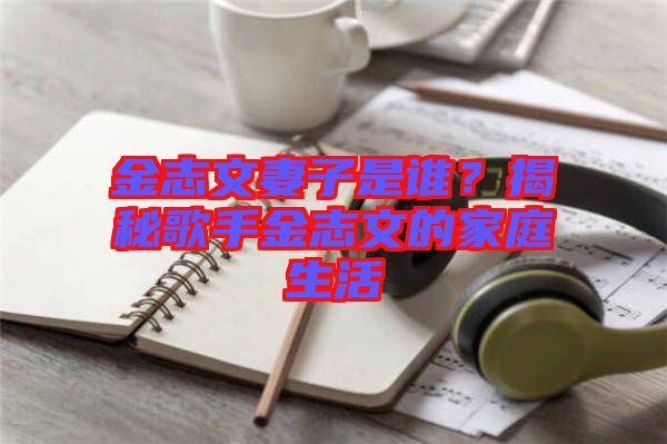 金志文妻子是誰？揭秘歌手金志文的家庭生活