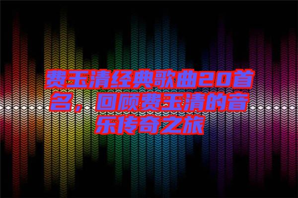 費(fèi)玉清經(jīng)典歌曲20首名，回顧費(fèi)玉清的音樂(lè)傳奇之旅