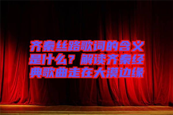 齊秦絲路歌詞的含義是什么？解讀齊秦經(jīng)典歌曲走在大漠邊緣
