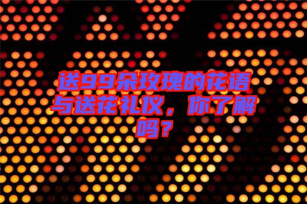 送99朵玫瑰的花語與送花禮儀，你了解嗎？