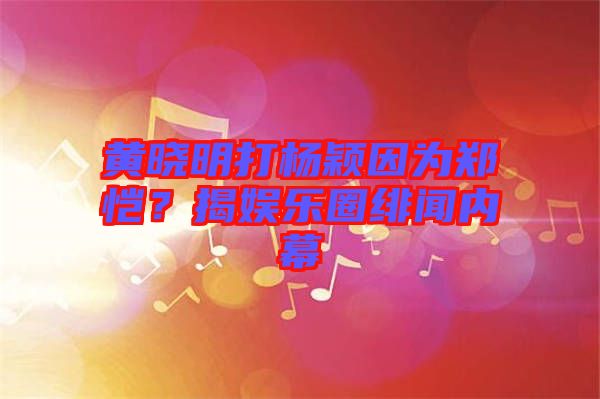 黃曉明打楊穎因為鄭愷？揭娛樂圈緋聞內幕