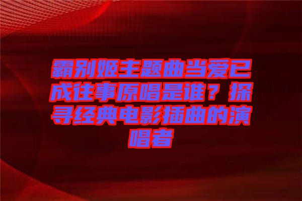 霸別姬主題曲當(dāng)愛(ài)已成往事原唱是誰(shuí)？探尋經(jīng)典電影插曲的演唱者