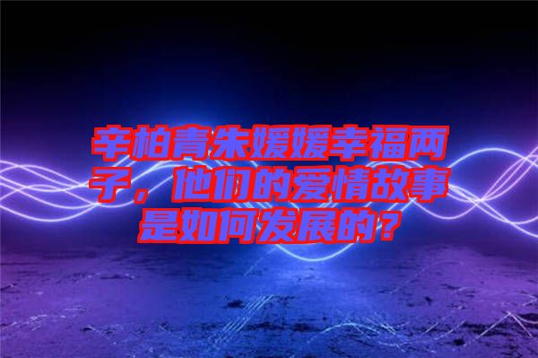 辛柏青朱媛媛幸福兩子，他們的愛情故事是如何發(fā)展的？