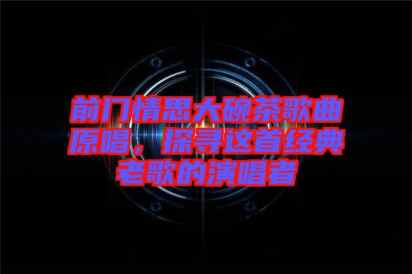 前門情思大碗茶歌曲原唱，探尋這首經(jīng)典老歌的演唱者
