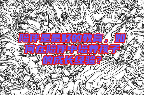 陪伴是最好的教育，如何在陪伴中培養(yǎng)孩子的成長(zhǎng)經(jīng)驗(yàn)？