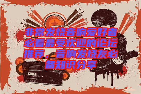 非常發(fā)燒音響愛好者必看最受歡迎的論壇推薦，音響發(fā)燒友必備知識分享