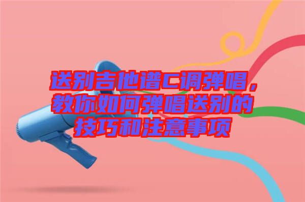 送別吉他譜C調(diào)彈唱，教你如何彈唱送別的技巧和注意事項(xiàng)