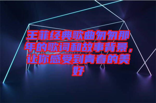 王菲經(jīng)典歌曲匆匆那年的歌詞和故事背景，讓你感受到青春的美好