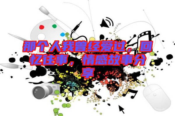 那個(gè)人我曾經(jīng)愛(ài)過(guò)，回憶往事，情感故事分享