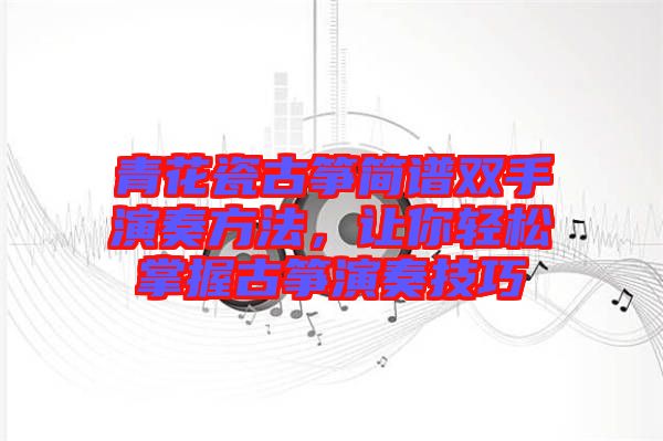 青花瓷古箏簡(jiǎn)譜雙手演奏方法，讓你輕松掌握古箏演奏技巧