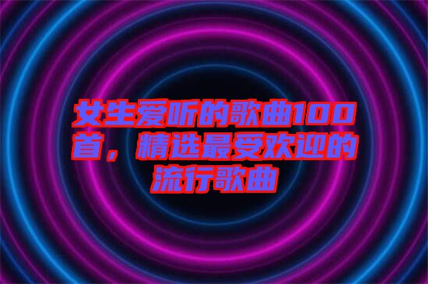 女生愛(ài)聽(tīng)的歌曲100首，精選最受歡迎的流行歌曲