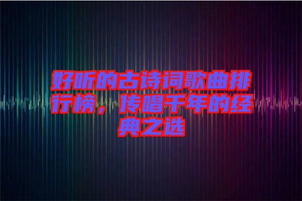 好聽的古詩詞歌曲排行榜，傳唱千年的經(jīng)典之選