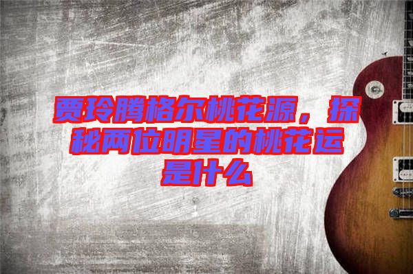 賈玲騰格爾桃花源，探秘兩位明星的桃花運(yùn)是什么