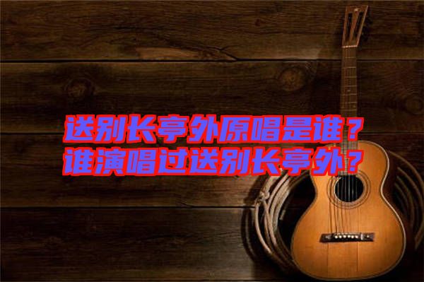 送別長亭外原唱是誰？誰演唱過送別長亭外？