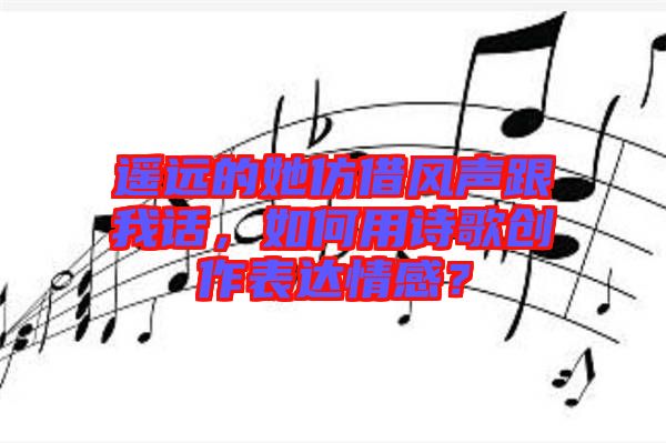 遙遠(yuǎn)的她仿借風(fēng)聲跟我話，如何用詩歌創(chuàng)作表達(dá)情感？