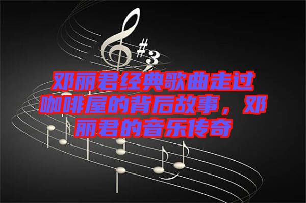鄧麗君經典歌曲走過咖啡屋的背后故事，鄧麗君的音樂傳奇