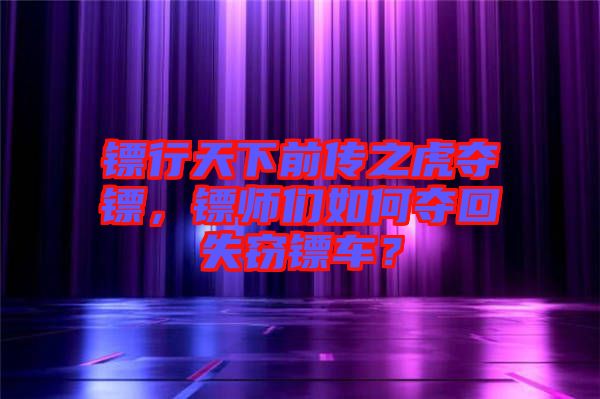 鏢行天下前傳之虎奪鏢，鏢師們如何奪回失竊鏢車？