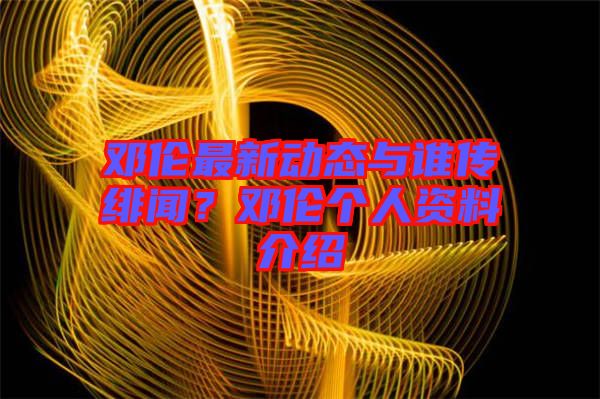 鄧倫最新動(dòng)態(tài)與誰傳緋聞？鄧倫個(gè)人資料介紹