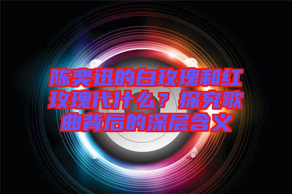 陳奕迅的白玫瑰和紅玫瑰代什么？探究歌曲背后的深層含義