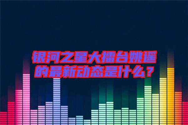 銀河之星大擂臺姚遙的最新動態(tài)是什么？