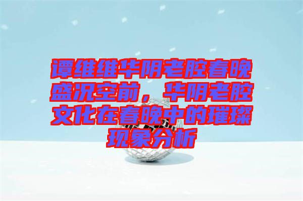 譚維維華陰老腔春晚盛況空前，華陰老腔文化在春晚中的璀璨現(xiàn)象分析