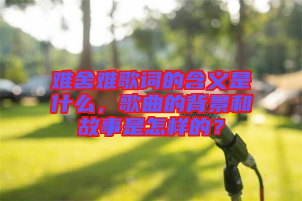難舍難歌詞的含義是什么，歌曲的背景和故事是怎樣的？