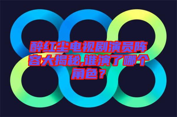醉紅塵電視劇演員陣容大揭秘,誰演了哪個角色？