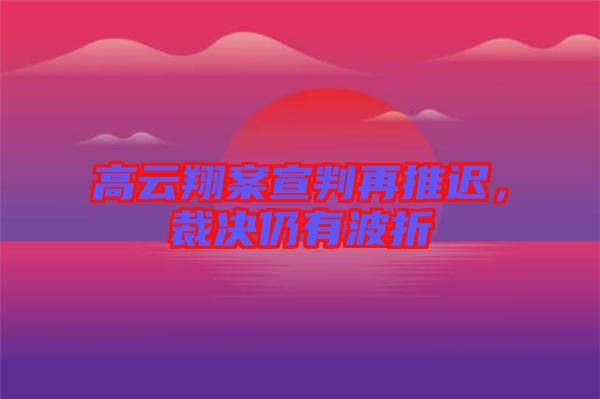 高云翔案宣判再推遲，裁決仍有波折