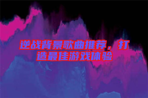 逆戰(zhàn)背景歌曲推薦，打造最佳游戲體驗(yàn)