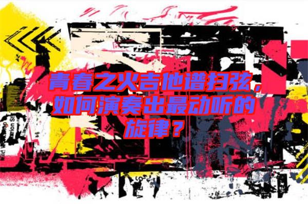 青春之火吉他譜掃弦，如何演奏出最動聽的旋律？