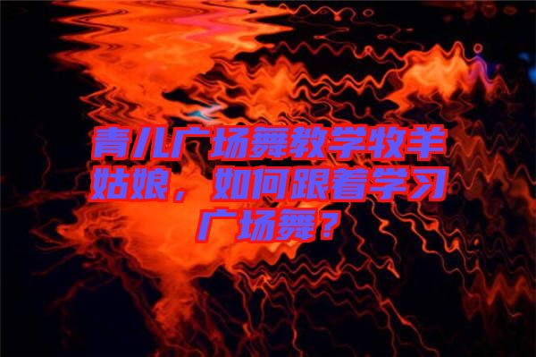 青兒廣場(chǎng)舞教學(xué)牧羊姑娘，如何跟著學(xué)習(xí)廣場(chǎng)舞？