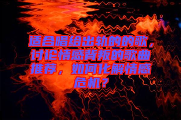 適合唱給出軌的的歌，討論情感背叛的歌曲推薦，如何化解情感危機？