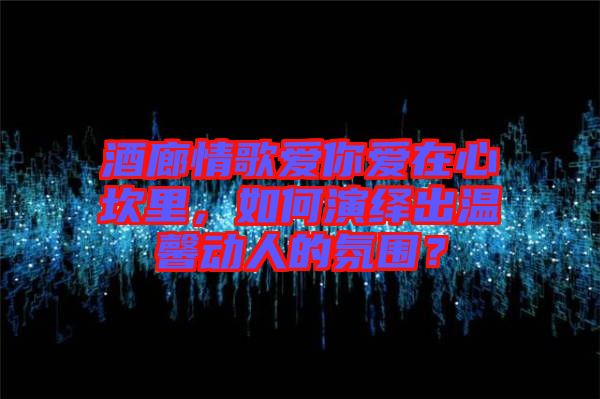 酒廊情歌愛(ài)你愛(ài)在心坎里，如何演繹出溫馨動(dòng)人的氛圍？
