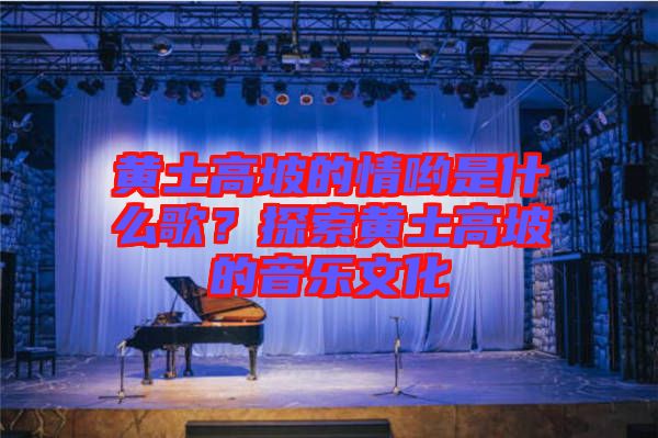 黃土高坡的情喲是什么歌？探索黃土高坡的音樂文化