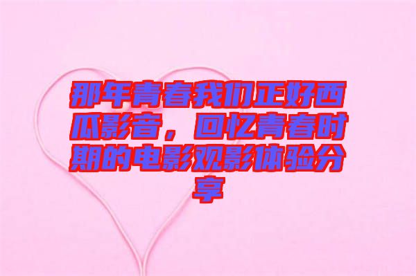 那年青春我們正好西瓜影音，回憶青春時期的電影觀影體驗分享