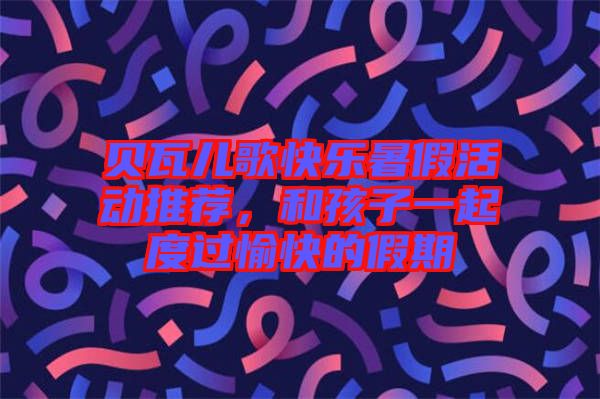 貝瓦兒歌快樂(lè)暑假活動(dòng)推薦，和孩子一起度過(guò)愉快的假期
