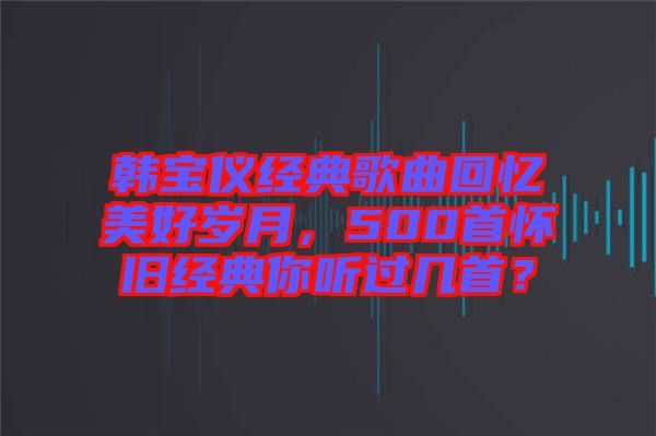韓寶儀經(jīng)典歌曲回憶美好歲月，500首懷舊經(jīng)典你聽過幾首？