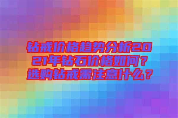鉆戒價(jià)格趨勢(shì)分析2021年鉆石價(jià)格如何？選購(gòu)鉆戒需注意什么？