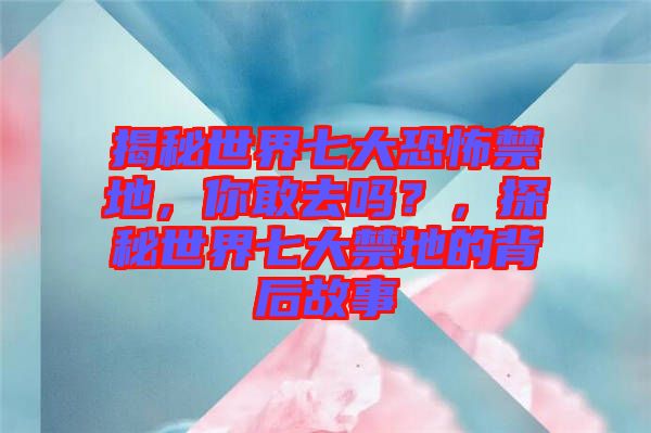 揭秘世界七大恐怖禁地，你敢去嗎？，探秘世界七大禁地的背后故事