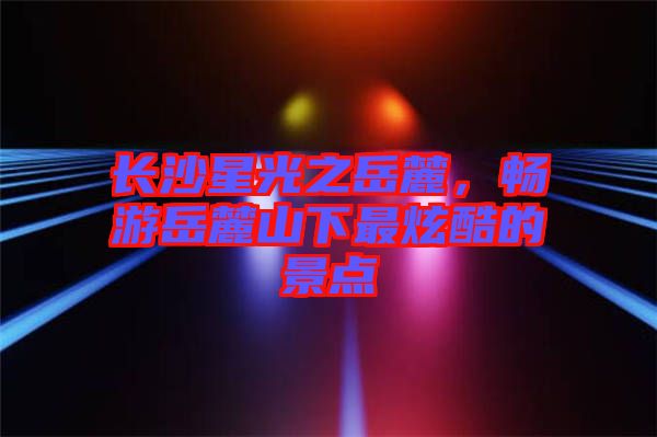 長(zhǎng)沙星光之岳麓，暢游岳麓山下最炫酷的景點(diǎn)