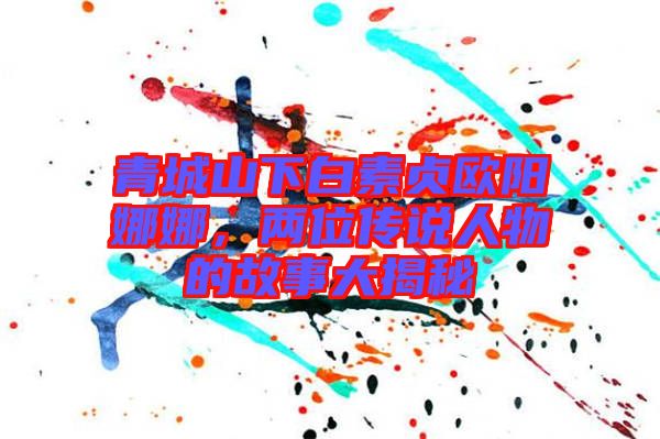 青城山下白素貞歐陽娜娜，兩位傳說人物的故事大揭秘
