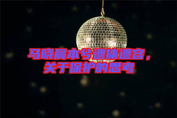 馬曉晨本兮遺體遺容，關(guān)于保護(hù)的思考