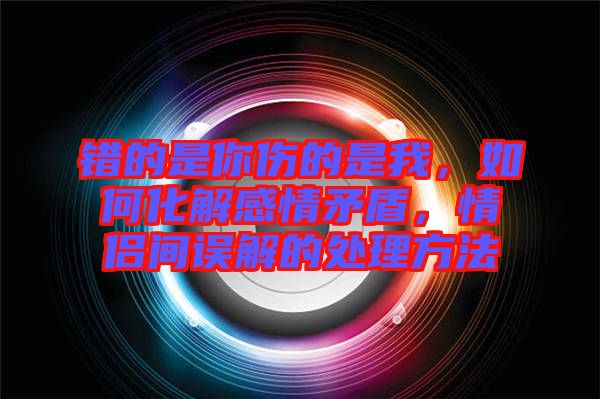 錯(cuò)的是你傷的是我，如何化解感情矛盾，情侶間誤解的處理方法