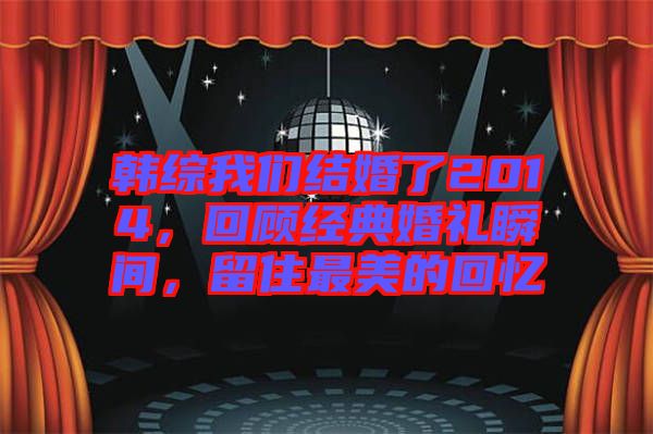 韓綜我們結(jié)婚了2014，回顧經(jīng)典婚禮瞬間，留住最美的回憶