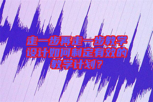 走一步再走一步教學(xué)設(shè)計(jì)如何制定有效的教學(xué)計(jì)劃？
