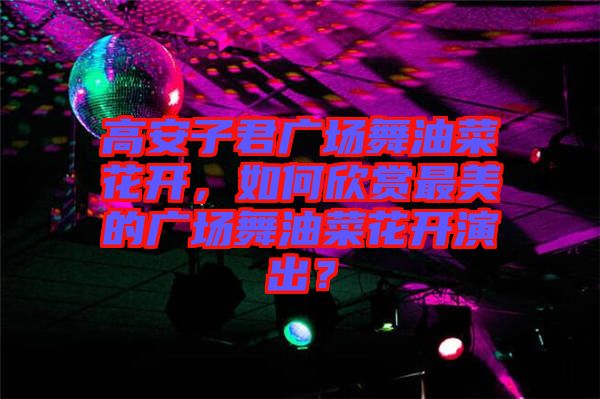 高安子君廣場舞油菜花開，如何欣賞最美的廣場舞油菜花開演出？