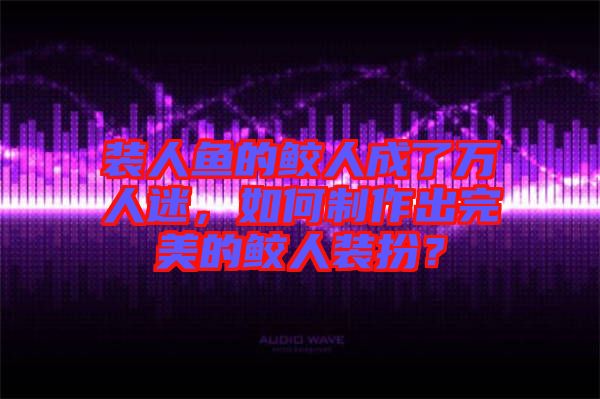 裝人魚的鮫人成了萬人迷，如何制作出完美的鮫人裝扮？