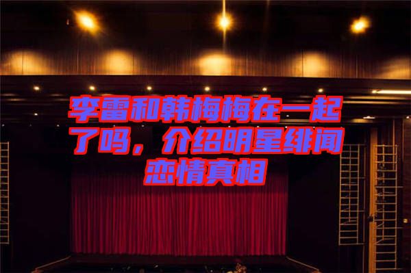 李雷和韓梅梅在一起了嗎，介紹明星緋聞戀情真相