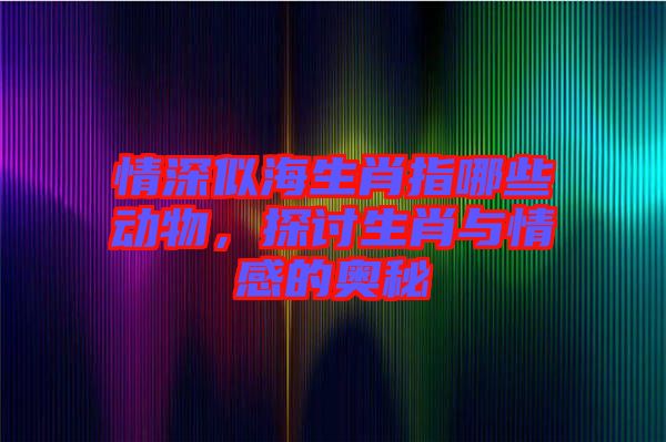 情深似海生肖指哪些動物，探討生肖與情感的奧秘