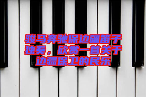 駿馬奔馳保邊疆笛子獨奏，欣賞一首關(guān)于邊疆保衛(wèi)的民樂